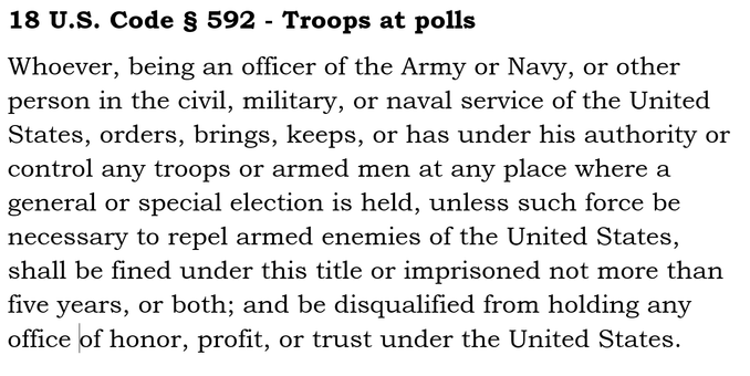 18 U.S. Code § 592 - Troops at polls
Whoever, being an officer of the Army or Navy, or other person in the civil, military, or naval service of the United States, orders, brings, keeps, or has under his authority or control any troops or armed men at any place where a general or special election is held, unless such force be necessary to repel armed enemies of the United States, shall be fined under this title or imprisoned not more than five years, or both; and be disqualified from holding any office of honor, profit, or trust under the United States.