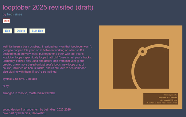 screenshot of my draft page for looptober 2025 revisited. there's a bunch of text visible that i'll paste below, but the point is really just that the draft page is coming together. also the album art is basically last year's, just with the text updated and the color scheme inverted.

text reads: well, it's been a busy october... i realized early on that looptober wasn't going to happen this year. so in between working on other stuff, i decided to, at the very least, pull together a track with last year's looptober loops - specifically loops that i didn't use in last year's tracks. ultimately, i think i only used one actual loop from last year () and created a few more based on last year's loops. new loops are, of course, included as bonus tracks, and i'd still love to see someone else playing with them, if you're so inclined.